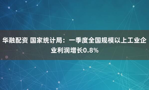 华融配资 国家统计局：一季度全国规模以上工业企业利润增长0.8%