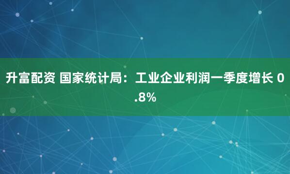 升富配资 国家统计局：工业企业利润一季度增长 0.8%