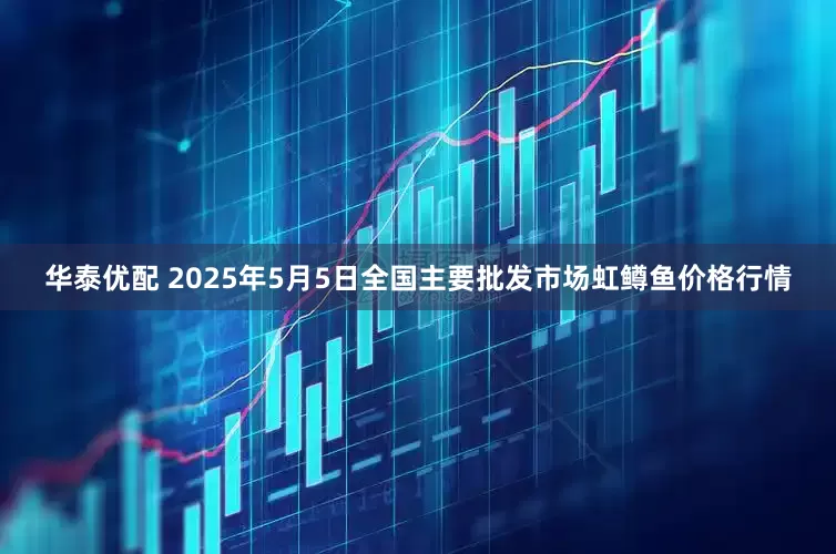 华泰优配 2025年5月5日全国主要批发市场虹鳟鱼价格行情