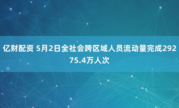 亿财配资 5月2日全社会跨区域人员流动量完成29275.4万人次