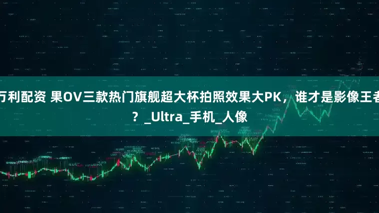 万利配资 果OV三款热门旗舰超大杯拍照效果大PK，谁才是影像王者？_Ultra_手机_人像