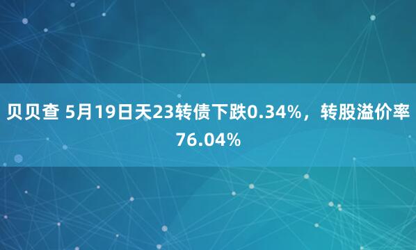 贝贝查 5月19日天23转债下跌0.34%，转股溢价率76.04%