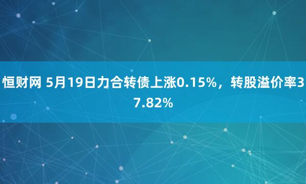 恒财网 5月19日力合转债上涨0.15%，转股溢价率37.82%