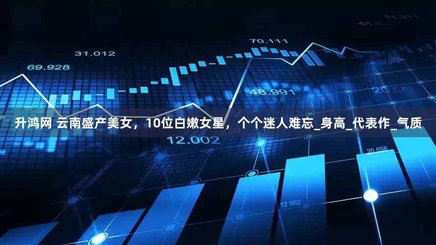 升鸿网 云南盛产美女，10位白嫩女星，个个迷人难忘_身高_代表作_气质
