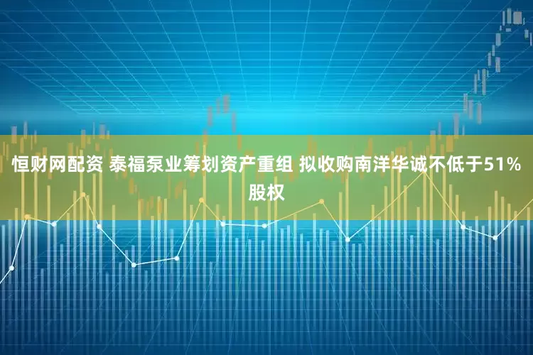 恒财网配资 泰福泵业筹划资产重组 拟收购南洋华诚不低于51%股权