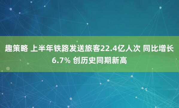 趣策略 上半年铁路发送旅客22.4亿人次 同比增长6.7% 创历史同期新高