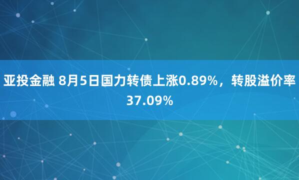 亚投金融 8月5日国力转债上涨0.89%，转股溢价率37.09%