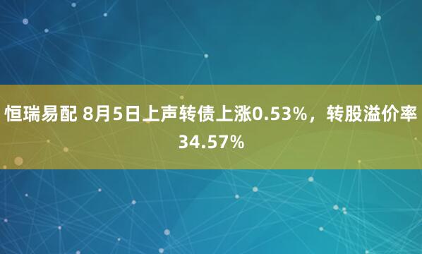 恒瑞易配 8月5日上声转债上涨0.53%，转股溢价率34.57%