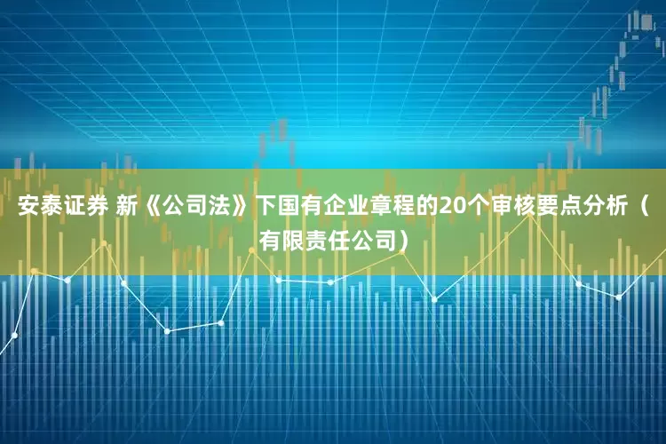 安泰证券 新《公司法》下国有企业章程的20个审核要点分析（有限责任公司）