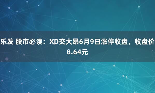 乐发 股市必读：XD交大昂6月9日涨停收盘，收盘价8.64元